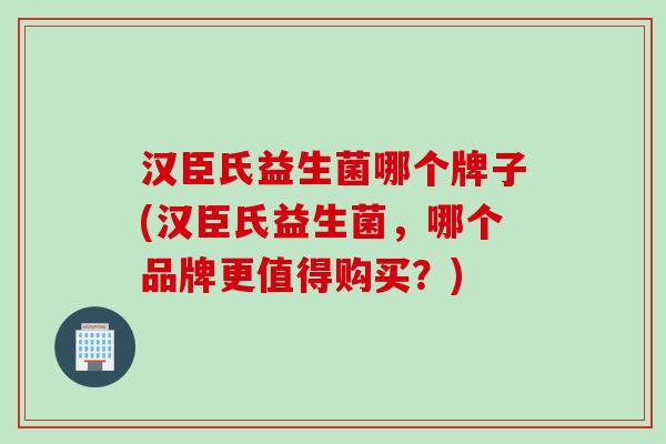 汉臣氏益生菌哪个牌子(汉臣氏益生菌,哪个品牌更值得购买?) 汉臣氏益生菌哪个牌子(汉臣氏益生菌,哪个品牌更值得购买?)