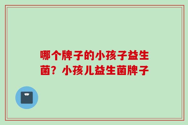 哪个牌子的小孩子益生菌?小孩儿益生菌牌子 哪个牌子的小孩子益生菌?小孩儿益生菌牌子