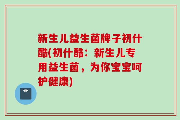 新生儿益生菌牌子初什酷(初什酷：新生儿专用益生菌，为你宝宝呵护健康)