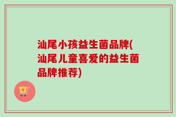 汕尾小孩益生菌品牌(汕尾儿童喜爱的益生菌品牌推荐)