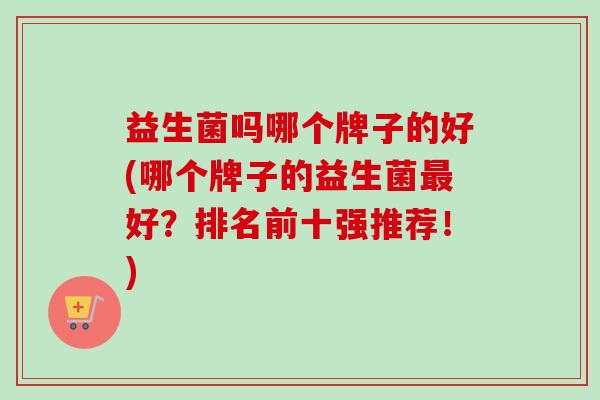 益生菌吗哪个牌子的好(哪个牌子的益生菌好？排名前十强推荐！)