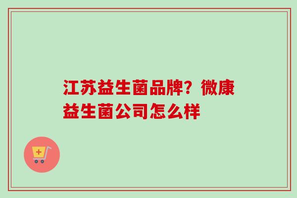 江苏益生菌品牌?微康益生菌公司怎么样 江苏益生菌品牌?微康益生菌公司怎么样