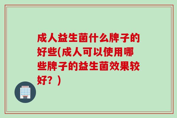 成人益生菌什么牌子的好些(成人可以使用哪些牌子的益生菌效果较好？)