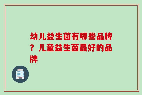 幼儿益生菌有哪些品牌？儿童益生菌好的品牌