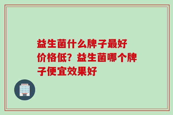 益生菌什么牌子好 价格低？益生菌哪个牌子便宜效果好