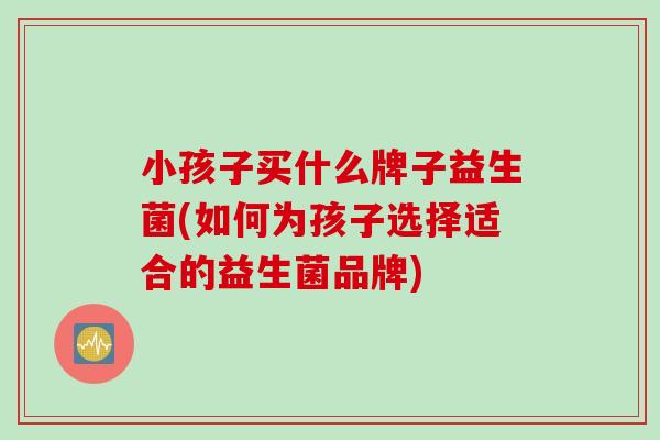 小孩子买什么牌子益生菌(如何为孩子选择适合的益生菌品牌)