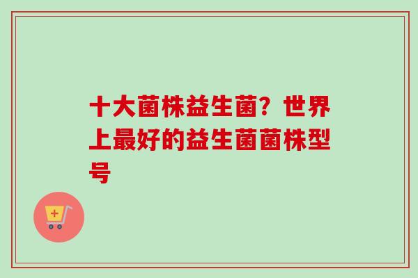 十大菌株益生菌？世界上好的益生菌菌株型号