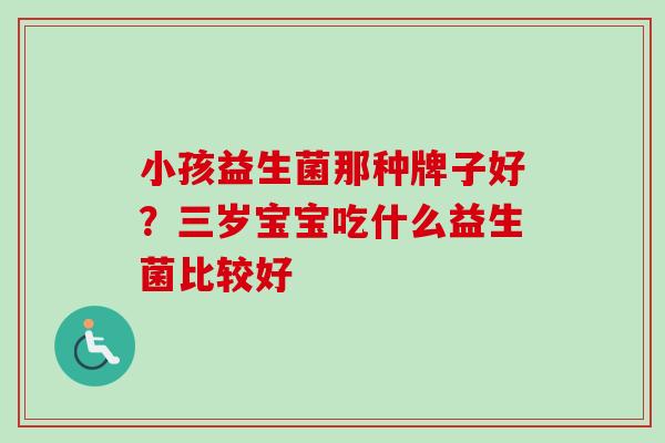 小孩益生菌那种牌子好?三岁宝宝吃什么益生菌比较好 小孩益生菌那种牌子好?三岁宝宝吃什么益生菌比较好