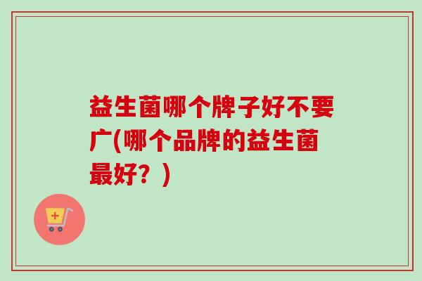 益生菌哪个牌子好不要广(哪个品牌的益生菌好？)