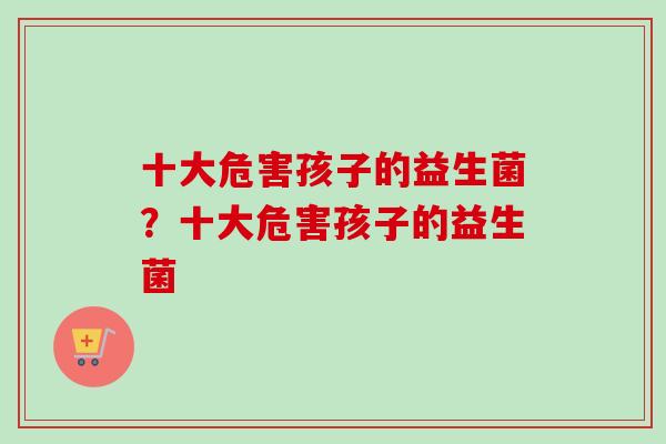 十大危害孩子的益生菌？十大危害孩子的益生菌
