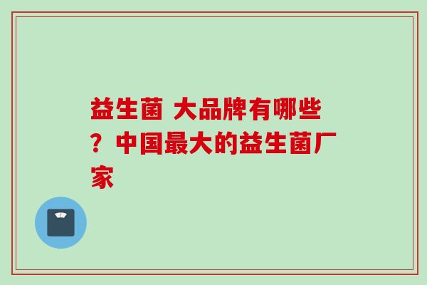 益生菌 大品牌有哪些？中国大的益生菌厂家