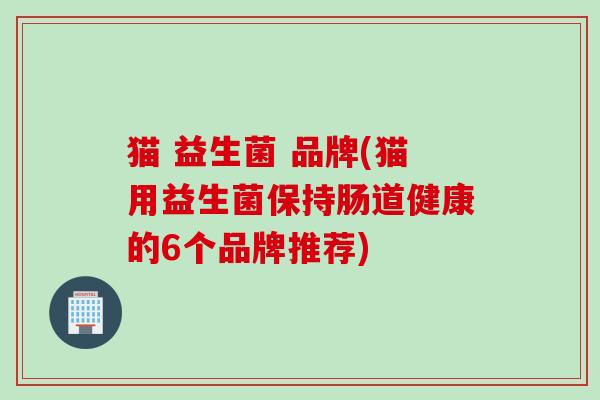 猫 益生菌 品牌(猫用益生菌保持肠道健康的6个品牌推荐) 猫 益生菌 品牌(猫用益生菌保持肠道健康的6个品牌推荐)
