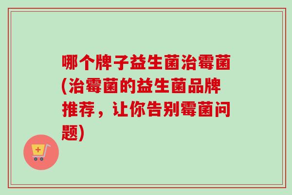 哪个牌子益生菌霉菌(霉菌的益生菌品牌推荐,让你告别霉菌问题) 哪个牌子益生菌霉菌(霉菌的益生菌品牌推荐,让你告别霉菌问题)