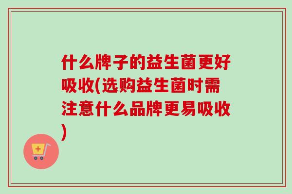 什么牌子的益生菌更好吸收(选购益生菌时需注意什么品牌更易吸收)