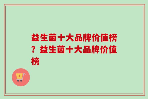 益生菌十大品牌价值榜？益生菌十大品牌价值榜