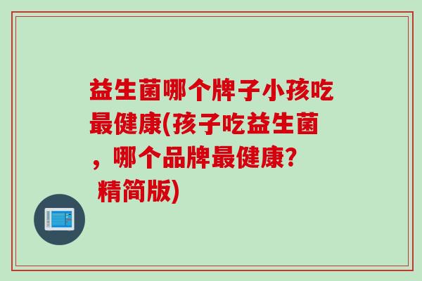 益生菌哪个牌子小孩吃最健康(孩子吃益生菌，哪个品牌最健康？  精简版)