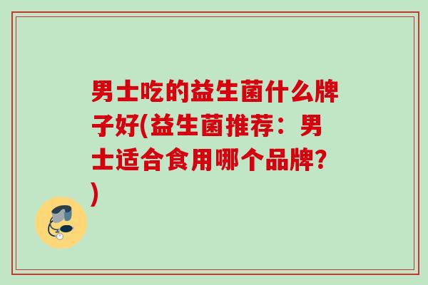 男士吃的益生菌什么牌子好(益生菌推荐:男士适合食用哪个品牌?) 男士吃的益生菌什么牌子好(益生菌推荐:男士适合食用哪个品牌?)
