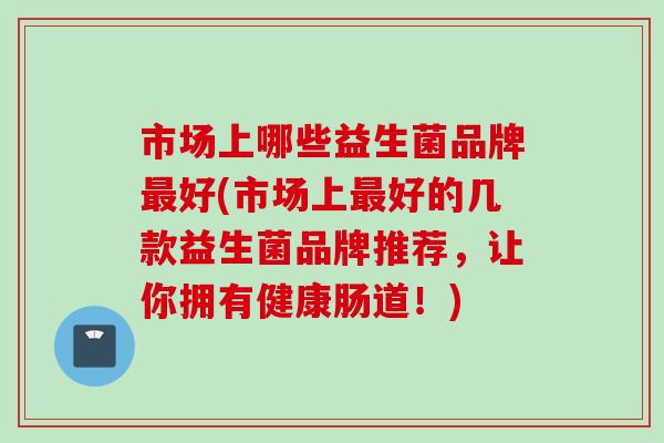 市场上哪些益生菌品牌好(市场上好的几款益生菌品牌推荐,让你拥有健康肠道!) 市场上哪些益生菌品牌好(市场上好的几款益生菌品牌推荐,让你拥有健康肠道!)