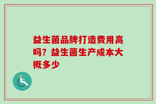 益生菌品牌打造费用高吗?益生菌生产成本大概多少 益生菌品牌打造费用高吗?益生菌生产成本大概多少