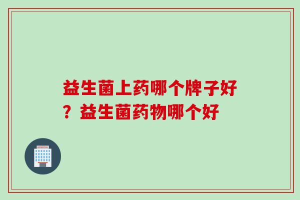 益生菌上药哪个牌子好?益生菌哪个好 益生菌上药哪个牌子好?益生菌哪个好