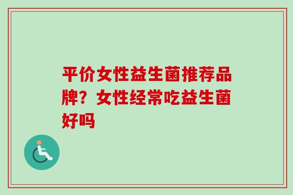 平价女性益生菌推荐品牌?女性经常吃益生菌好吗 平价女性益生菌推荐品牌?女性经常吃益生菌好吗