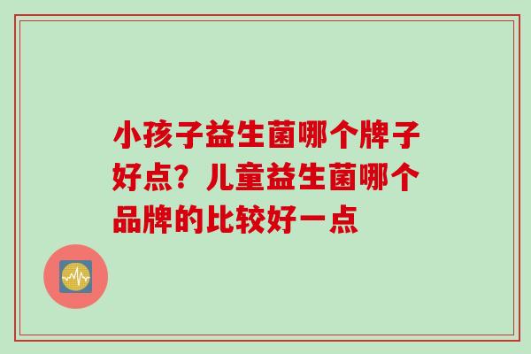 小孩子益生菌哪个牌子好点?儿童益生菌哪个品牌的比较好一点 小孩子益生菌哪个牌子好点?儿童益生菌哪个品牌的比较好一点