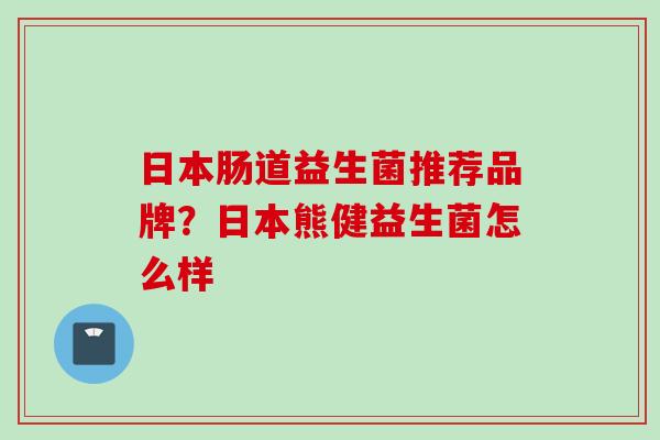 日本肠道益生菌推荐品牌？日本熊健益生菌怎么样