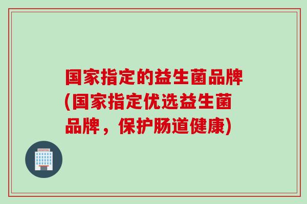 国家指定的益生菌品牌(国家指定优选益生菌品牌,保护肠道健康) 国家指定的益生菌品牌(国家指定优选益生菌品牌,保护肠道健康)