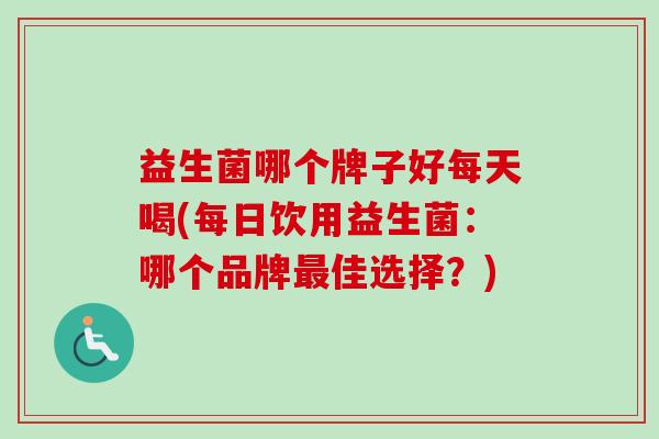 益生菌哪个牌子好每天喝(每日饮用益生菌:哪个品牌佳选择?) 益生菌哪个牌子好每天喝(每日饮用益生菌:哪个品牌佳选择?)