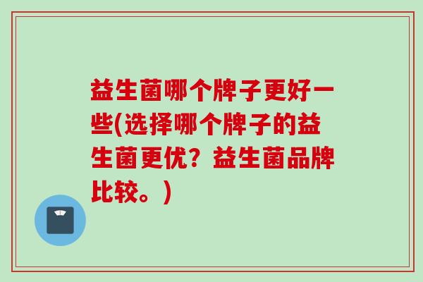 益生菌哪个牌子更好一些(选择哪个牌子的益生菌更优？益生菌品牌比较。)