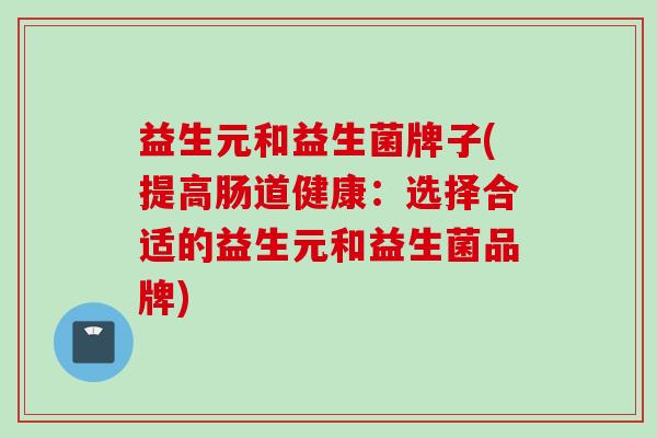 益生元和益生菌牌子(提高肠道健康:选择合适的益生元和益生菌品牌) 益生元和益生菌牌子(提高肠道健康:选择合适的益生元和益生菌品牌)