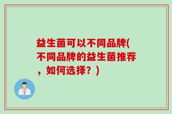 益生菌可以不同品牌(不同品牌的益生菌推荐,如何选择?) 益生菌可以不同品牌(不同品牌的益生菌推荐,如何选择?)