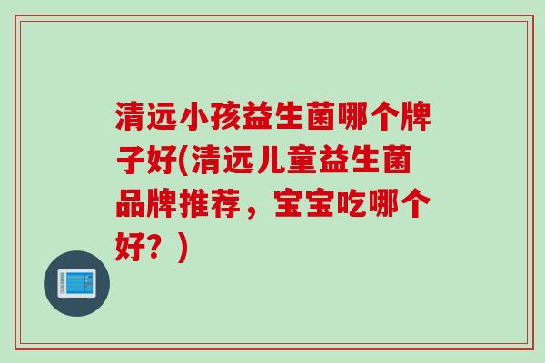 清远小孩益生菌哪个牌子好(清远儿童益生菌品牌推荐，宝宝吃哪个好？)