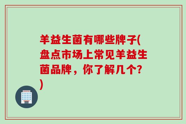 羊益生菌有哪些牌子(盘点市场上常见羊益生菌品牌，你了解几个？)