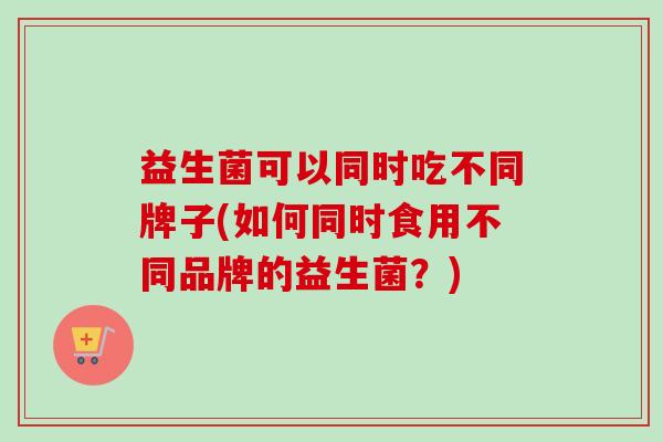 益生菌可以同时吃不同牌子(如何同时食用不同品牌的益生菌？)