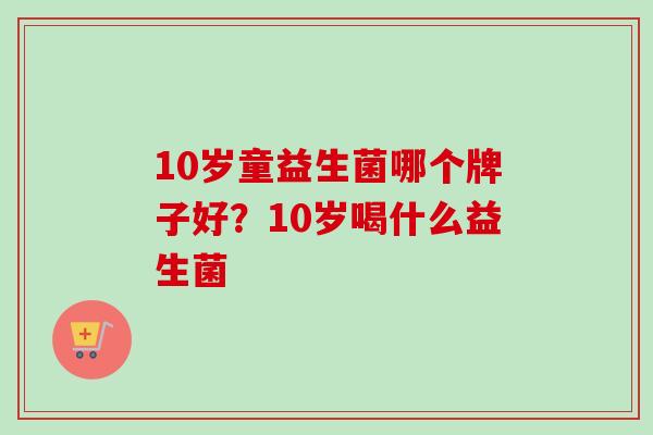10岁童益生菌哪个牌子好?10岁喝什么益生菌 10岁童益生菌哪个牌子好?10岁喝什么益生菌
