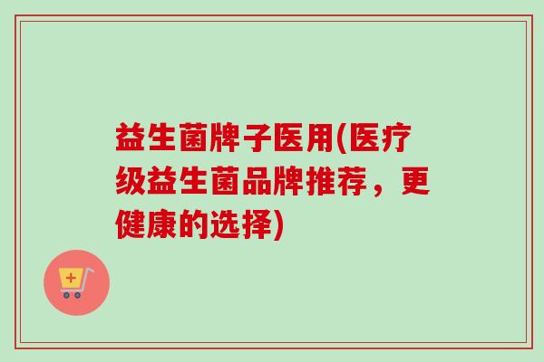 益生菌牌子医用(医疗级益生菌品牌推荐,更健康的选择) 益生菌牌子医用(医疗级益生菌品牌推荐,更健康的选择)