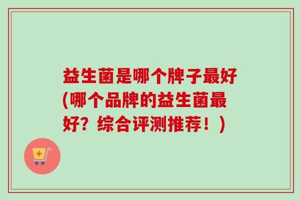 益生菌是哪个牌子好(哪个品牌的益生菌好？综合评测推荐！)