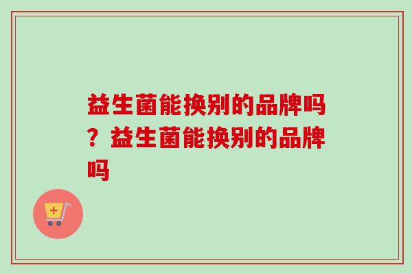 益生菌能换别的品牌吗？益生菌能换别的品牌吗