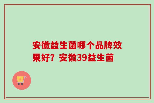 安徽益生菌哪个品牌效果好？安徽39益生菌