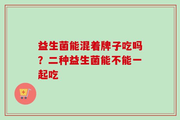 益生菌能混着牌子吃吗?二种益生菌能不能一起吃 益生菌能混着牌子吃吗?二种益生菌能不能一起吃