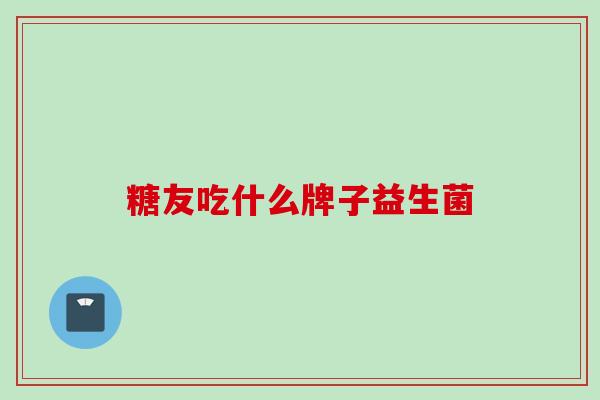 糖友吃什么牌子益生菌 糖友吃什么牌子益生菌