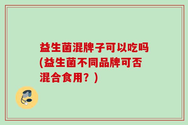 益生菌混牌子可以吃吗(益生菌不同品牌可否混合食用？)