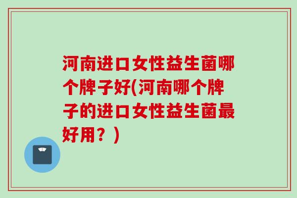 河南进口女性益生菌哪个牌子好(河南哪个牌子的进口女性益生菌好用?) 河南进口女性益生菌哪个牌子好(河南哪个牌子的进口女性益生菌好用?)