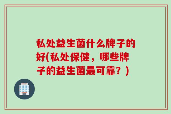 私处益生菌什么牌子的好(私处保健，哪些牌子的益生菌最可靠？)