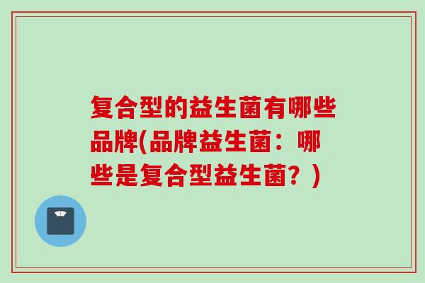 复合型的益生菌有哪些品牌(品牌益生菌：哪些是复合型益生菌？)