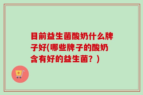 目前益生菌酸奶什么牌子好(哪些牌子的酸奶含有好的益生菌？)
