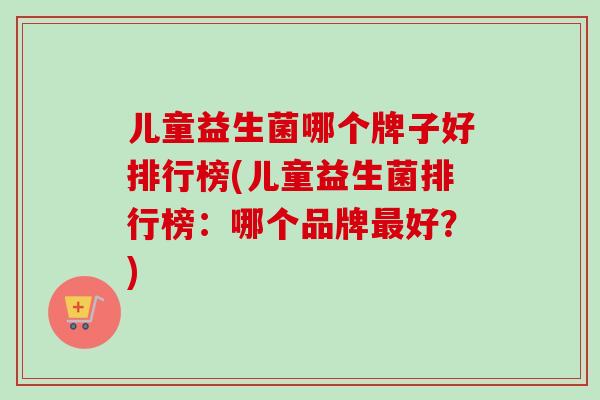 儿童益生菌哪个牌子好排行榜(儿童益生菌排行榜:哪个品牌好?) 儿童益生菌哪个牌子好排行榜(儿童益生菌排行榜:哪个品牌好?)
