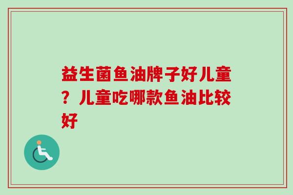 益生菌鱼油牌子好儿童？儿童吃哪款鱼油比较好