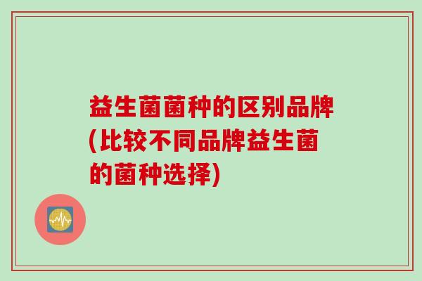 益生菌菌种的区别品牌(比较不同品牌益生菌的菌种选择)